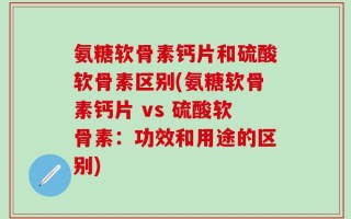 氨糖软骨素钙片和硫酸软骨素区别(氨糖软骨素钙片 vs 硫酸软骨素：功效和用途的区别)