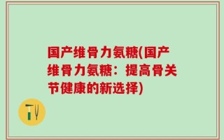 国产维骨力氨糖(国产维骨力氨糖：提高骨关节健康的新选择)