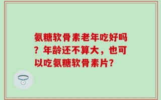 氨糖软骨素老年吃好吗？年龄还不算大，也可以吃氨糖软骨素片？