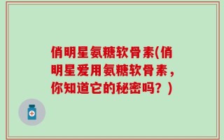 俏明星氨糖软骨素(俏明星爱用氨糖软骨素，你知道它的秘密吗？)