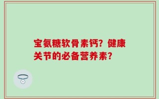 宝氨糖软骨素钙？健康关节的必备营养素？
