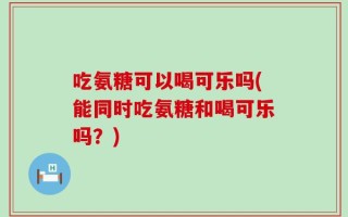 吃氨糖可以喝可乐吗(能同时吃氨糖和喝可乐吗？)