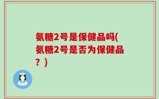 氨糖2号是保健品吗(氨糖2号是否为保健品？)