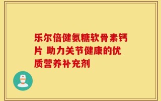 乐尔倍健氨糖软骨素钙片 助力关节健康的优质营养补充剂