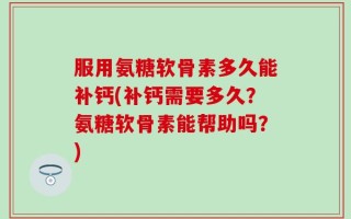 服用氨糖软骨素多久能补钙(补钙需要多久？氨糖软骨素能帮助吗？)