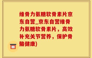 维骨力氨糖软骨素片京东自营_京东自营维骨力氨糖软骨素片，高效补充关节营养，保护骨骼健康)