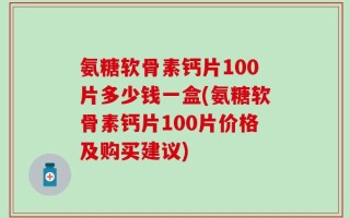 氨糖软骨素钙片100片多少钱一盒(氨糖软骨素钙片100片价格及购买建议)
