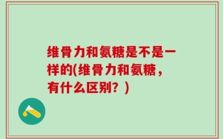 维骨力和氨糖是不是一样的(维骨力和氨糖，有什么区别？)