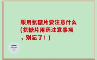 服用氨糖片要注意什么(氨糖片用药注意事项，别忘了！)
