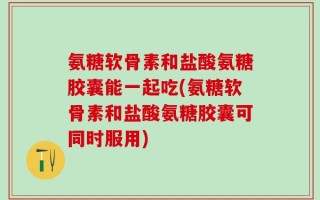 氨糖软骨素和盐酸氨糖胶囊能一起吃(氨糖软骨素和盐酸氨糖胶囊可同时服用)