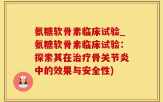 氨糖软骨素临床试验_氨糖软骨素临床试验：探索其在治疗骨关节炎中的效果与安全性)