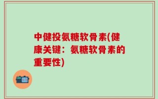 中健投氨糖软骨素(健康关键：氨糖软骨素的重要性)