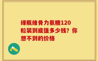 绿瓶维骨力氨糖120粒装到底值多少钱？你想不到的价格