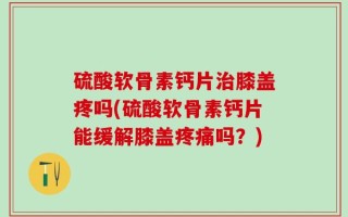 硫酸软骨素钙片治膝盖疼吗(硫酸软骨素钙片能缓解膝盖疼痛吗？)