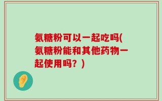 氨糖粉可以一起吃吗(氨糖粉能和其他药物一起使用吗？)