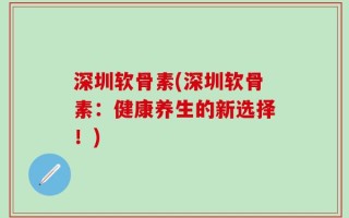 深圳软骨素(深圳软骨素：健康养生的新选择！)