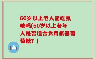 60岁以上老人能吃氨糖吗(60岁以上老年人是否适合食用氨基葡萄糖？)