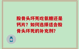 股骨头坏死吃氨糖还是钙片？如何选择适合股骨头坏死的补充剂？