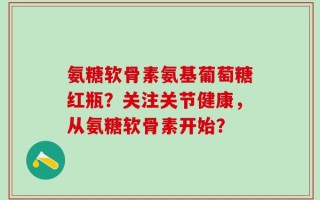 氨糖软骨素氨基葡萄糖红瓶？关注关节健康，从氨糖软骨素开始？