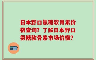 日本野口氨糖软骨素价格查询？了解日本野口氨糖软骨素市场价格？