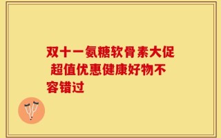 双十一氨糖软骨素大促 超值优惠健康好物不容错过