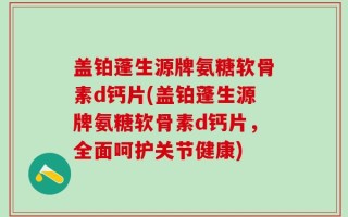盖铂蓬生源牌氨糖软骨素d钙片(盖铂蓬生源牌氨糖软骨素d钙片，全面呵护关节健康)