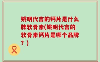 姚明代言的钙片是什么牌软骨素(姚明代言的软骨素钙片是哪个品牌？)