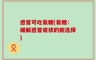感冒可吃氨糖(氨糖：缓解感冒症状的新选择)