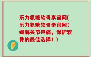乐力氨糖软骨素官网(乐力氨糖软骨素官网：缓解关节疼痛，保护软骨的最佳选择！)
