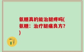 氨糖真的能治腿疼吗(氨糖：治疗腿痛良方？)