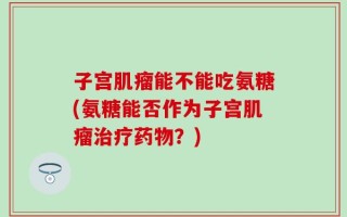 子宫肌瘤能不能吃氨糖(氨糖能否作为子宫肌瘤治疗药物？)