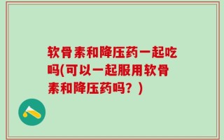 软骨素和降压药一起吃吗(可以一起服用软骨素和降压药吗？)