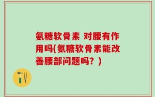 氨糖软骨素 对腰有作用吗(氨糖软骨素能改善腰部问题吗？)