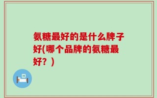氨糖最好的是什么牌子好(哪个品牌的氨糖最好？)