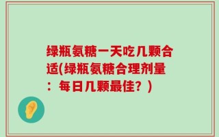 绿瓶氨糖一天吃几颗合适(绿瓶氨糖合理剂量：每日几颗最佳？)