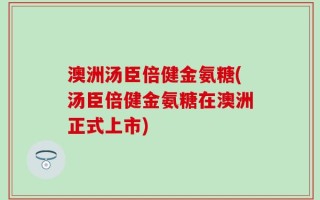 澳洲汤臣倍健金氨糖(汤臣倍健金氨糖在澳洲正式上市)
