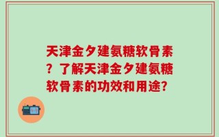 天津金夕建氨糖软骨素？了解天津金夕建氨糖软骨素的功效和用途？