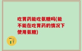 吃胃药能吃氨糖吗(能不能在吃胃药的情况下使用氨糖)