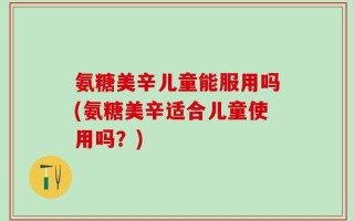 氨糖美辛儿童能服用吗(氨糖美辛适合儿童使用吗？)
