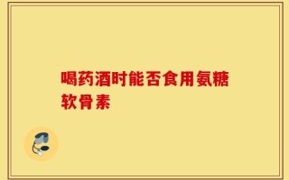 喝药酒时能否食用氨糖软骨素