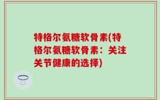 特格尔氨糖软骨素(特格尔氨糖软骨素：关注关节健康的选择)