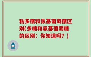 粘多糖和氨基葡萄糖区别(多糖和氨基葡萄糖的区别：你知道吗？)