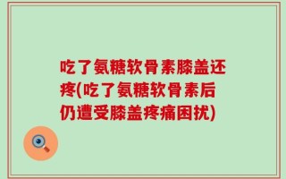 吃了氨糖软骨素膝盖还疼(吃了氨糖软骨素后仍遭受膝盖疼痛困扰)