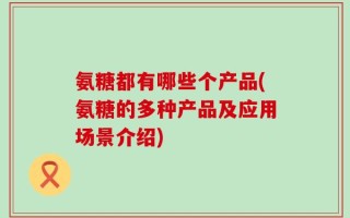 氨糖都有哪些个产品(氨糖的多种产品及应用场景介绍)