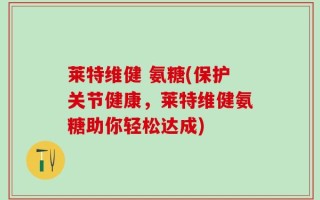 莱特维健 氨糖(保护关节健康，莱特维健氨糖助你轻松达成)