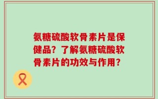 氨糖硫酸软骨素片是保健品？了解氨糖硫酸软骨素片的功效与作用？
