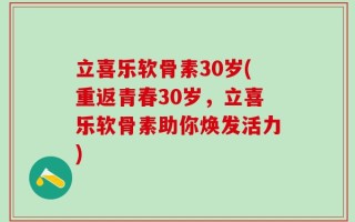 立喜乐软骨素30岁(重返青春30岁，立喜乐软骨素助你焕发活力)