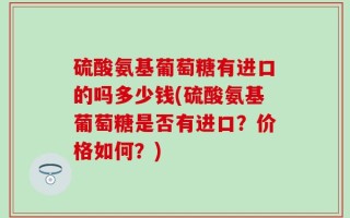 硫酸氨基葡萄糖有进口的吗多少钱(硫酸氨基葡萄糖是否有进口？价格如何？)