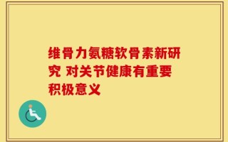 维骨力氨糖软骨素新研究 对关节健康有重要积极意义