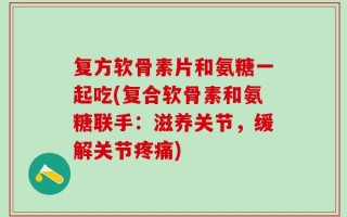 复方软骨素片和氨糖一起吃(复合软骨素和氨糖联手：滋养关节，缓解关节疼痛)